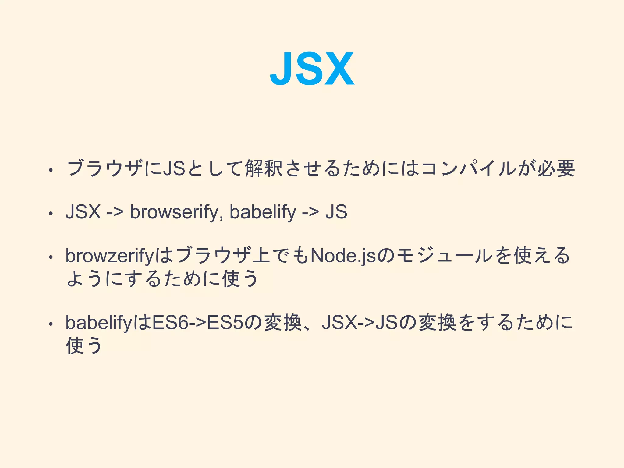 JSX
• ブラウザにJSとして解釈させるためにはコンパイルが必要
• JSX -> browserify, babelify -> JS
• browzerifyはブラウザ上でもNode.jsのモジュールを使える
ようにするために使う
• babelifyはES6->ES5の変換、JSX->JSの変換をするために
使う
 