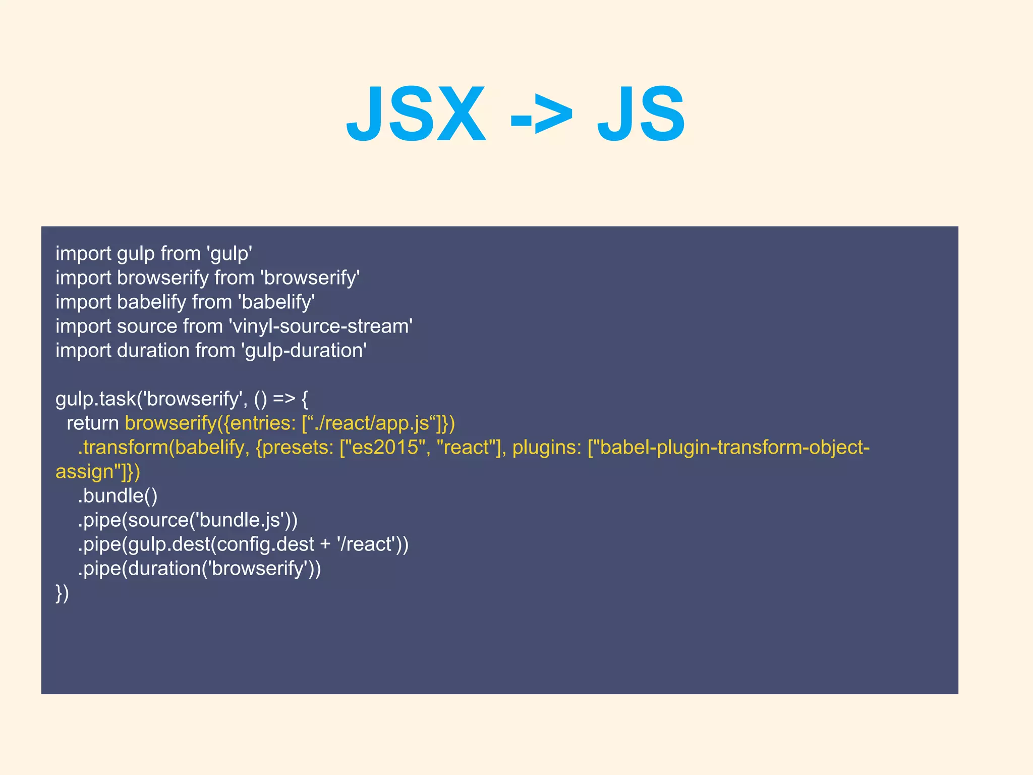 JSX -> JS
import gulp from 'gulp'
import browserify from 'browserify'
import babelify from 'babelify'
import source from 'vinyl-source-stream'
import duration from 'gulp-duration'
gulp.task('browserify', () => {
return browserify({entries: [“./react/app.js“]})
.transform(babelify, {presets: ["es2015", "react"], plugins: ["babel-plugin-transform-object-
assign"]})
.bundle()
.pipe(source('bundle.js'))
.pipe(gulp.dest(config.dest + '/react'))
.pipe(duration('browserify'))
})
 