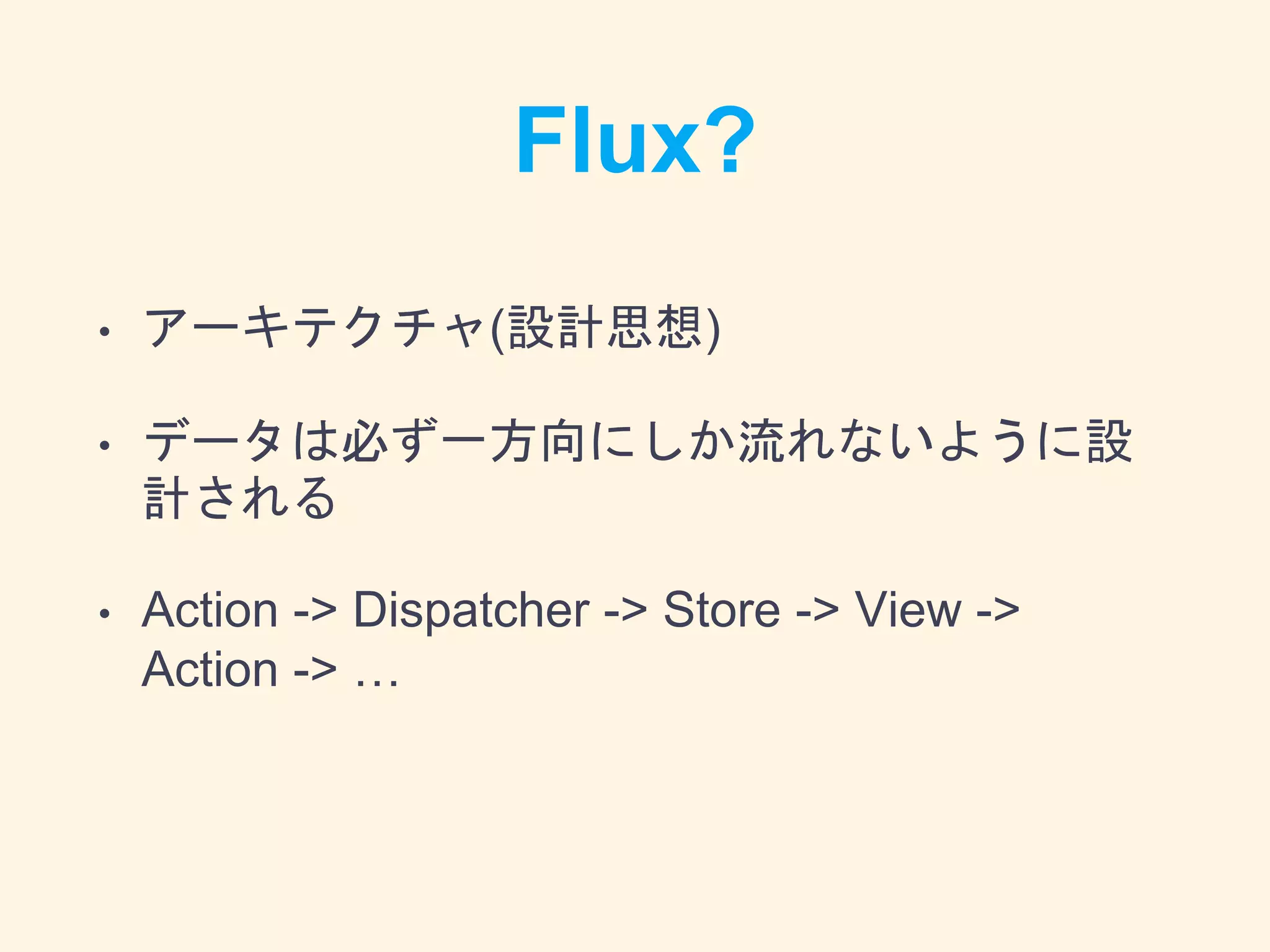 Flux?
• アーキテクチャ(設計思想)
• データは必ず一方向にしか流れないように設
計される
• Action -> Dispatcher -> Store -> View ->
Action -> …
 