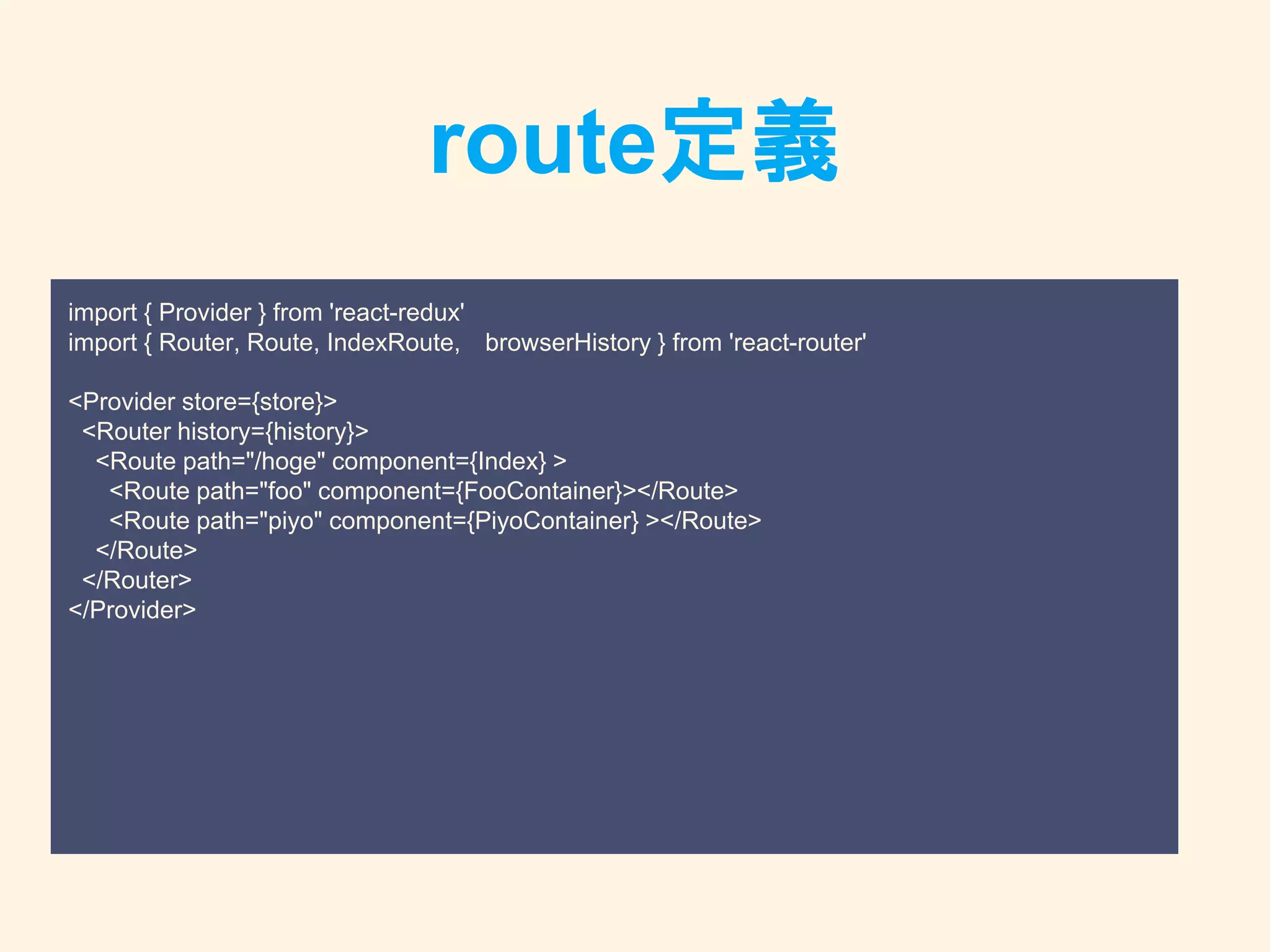 route定義
import { Provider } from 'react-redux'
import { Router, Route, IndexRoute, browserHistory } from 'react-router'
<Provider store={store}>
<Router history={history}>
<Route path="/hoge" component={Index} >
<Route path="foo" component={FooContainer}></Route>
<Route path="piyo" component={PiyoContainer} ></Route>
</Route>
</Router>
</Provider>
 
