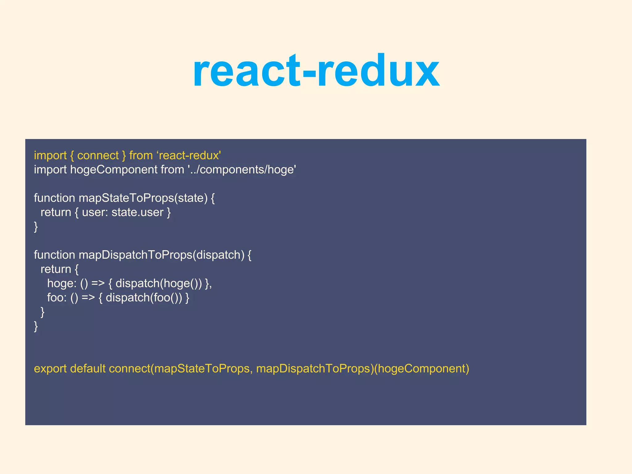 react-redux
import { connect } from ‘react-redux'
import hogeComponent from '../components/hoge'
function mapStateToProps(state) {
return { user: state.user }
}
function mapDispatchToProps(dispatch) {
return {
hoge: () => { dispatch(hoge()) },
foo: () => { dispatch(foo()) }
}
}
export default connect(mapStateToProps, mapDispatchToProps)(hogeComponent)
 