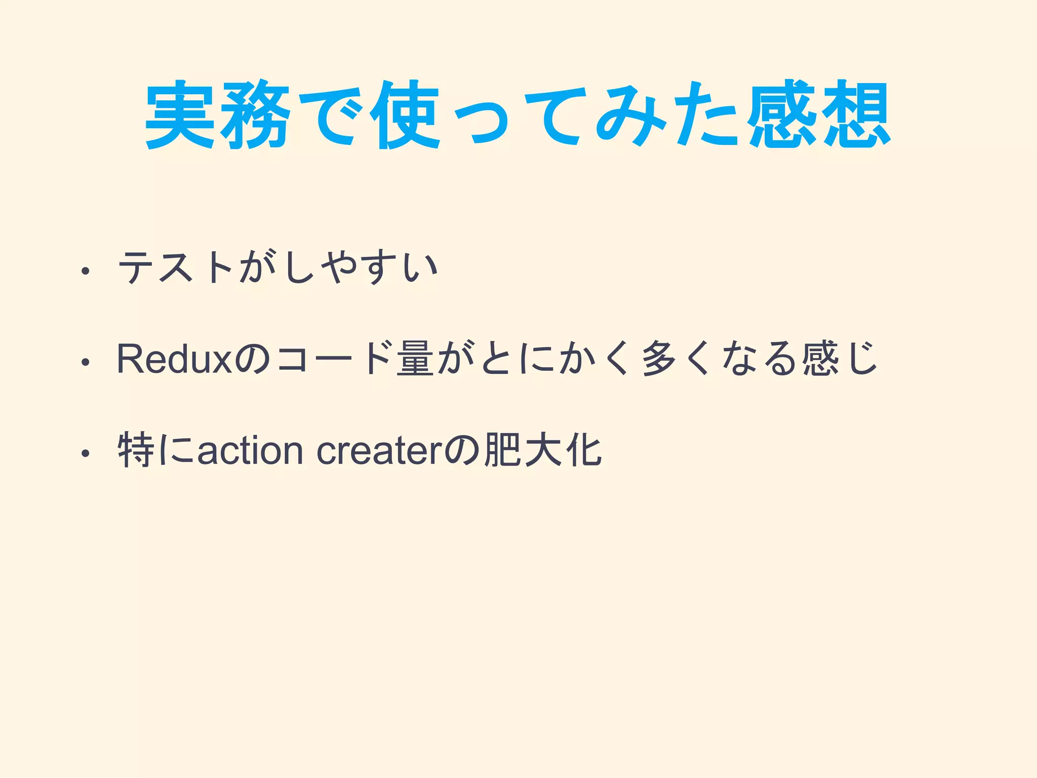 実務で使ってみた感想
• テストがしやすい
• Reduxのコード量がとにかく多くなる感じ
• 特にaction createrの肥大化
 