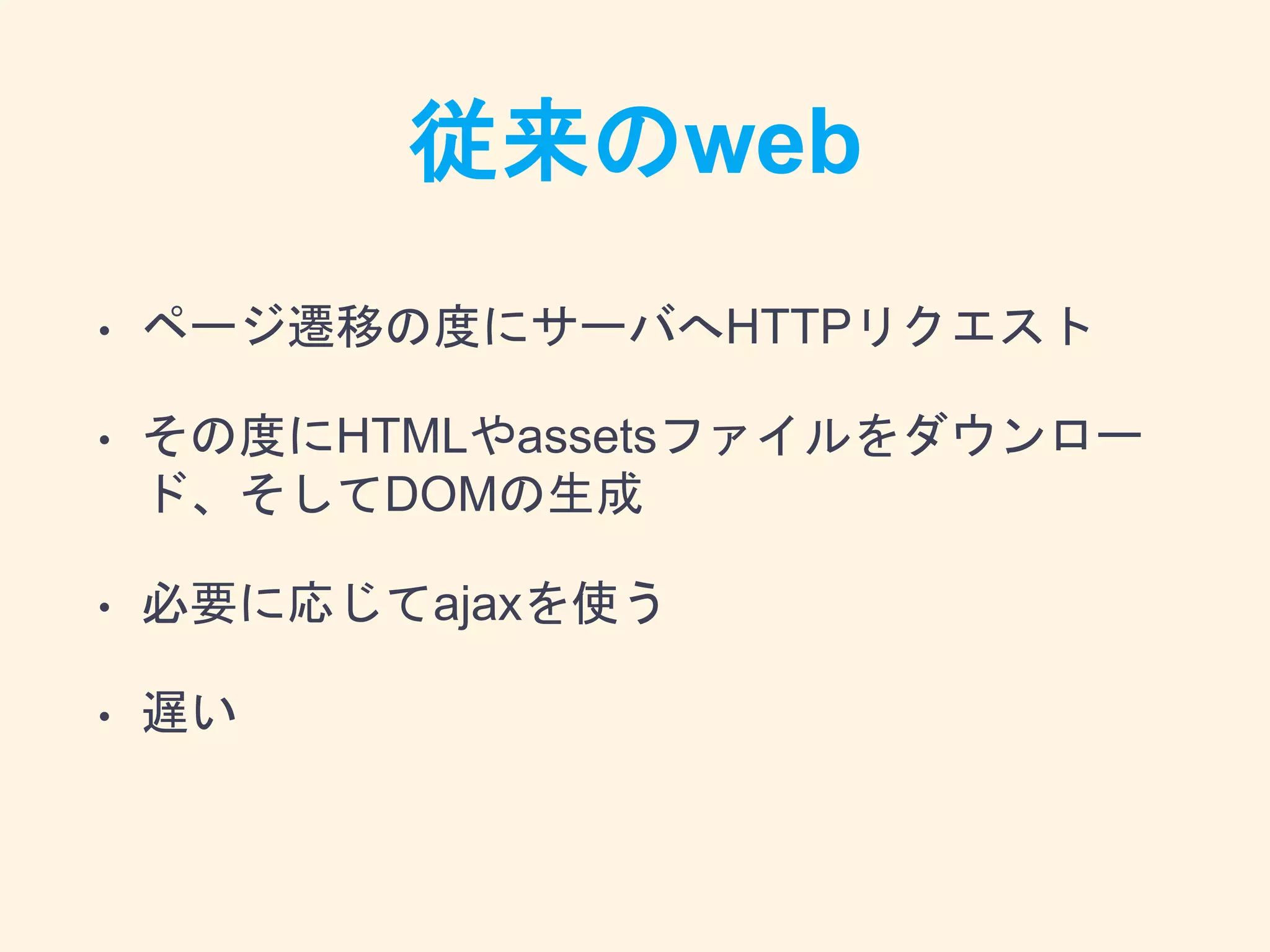 従来のweb
• ページ遷移の度にサーバへHTTPリクエスト
• その度にHTMLやassetsファイルをダウンロー
ド、そしてDOMの生成
• 必要に応じてajaxを使う
• 遅い
 
