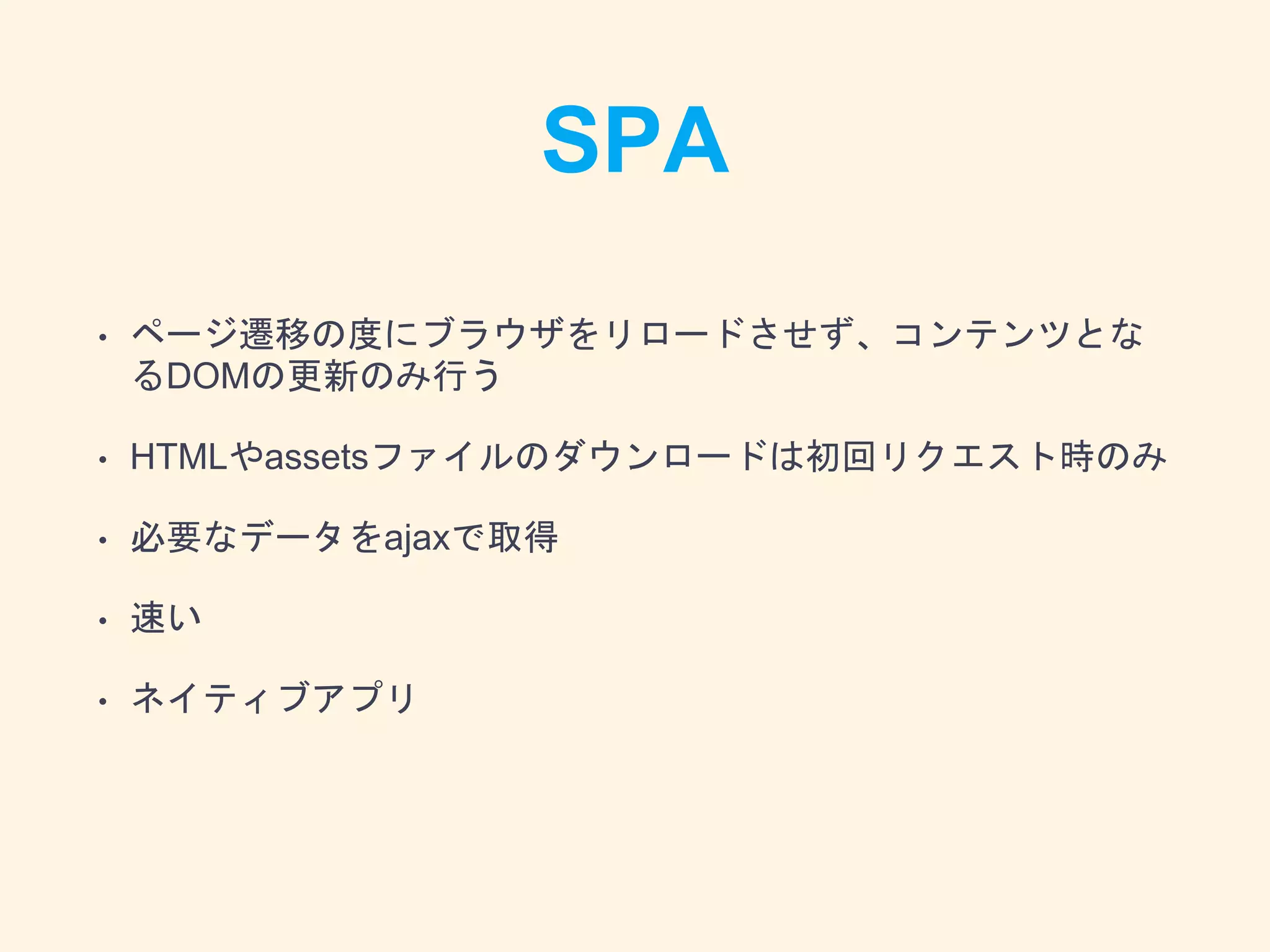 SPA
• ページ遷移の度にブラウザをリロードさせず、コンテンツとな
るDOMの更新のみ行う
• HTMLやassetsファイルのダウンロードは初回リクエスト時のみ
• 必要なデータをajaxで取得
• 速い
• ネイティブアプリ
 