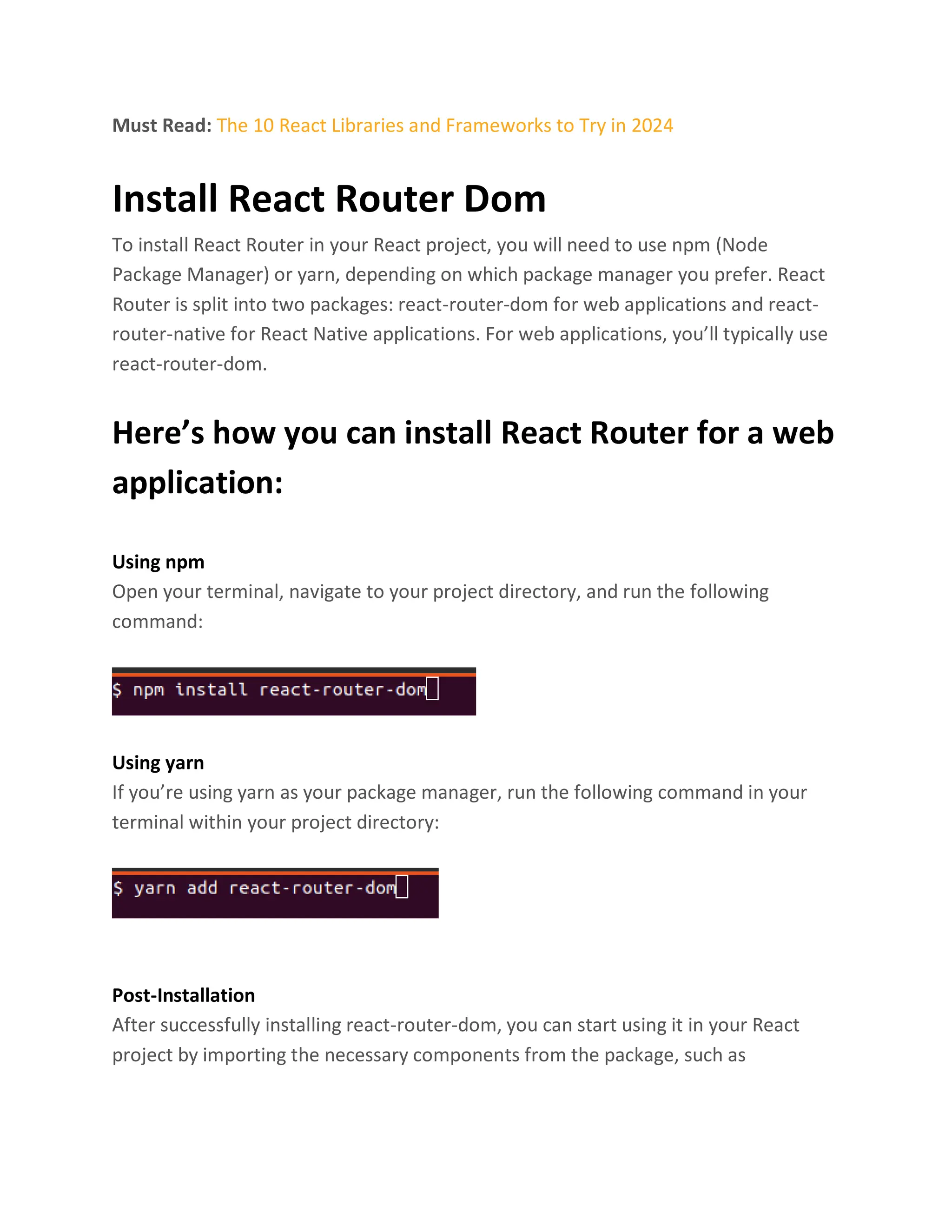 Must Read: The 10 React Libraries and Frameworks to Try in 2024
Install React Router Dom
To install React Router in your React project, you will need to use npm (Node
Package Manager) or yarn, depending on which package manager you prefer. React
Router is split into two packages: react-router-dom for web applications and react-
router-native for React Native applications. For web applications, you’ll typically use
react-router-dom.
Here’s how you can install React Router for a web
application:
Using npm
Open your terminal, navigate to your project directory, and run the following
command:
Using yarn
If you’re using yarn as your package manager, run the following command in your
terminal within your project directory:
Post-Installation
After successfully installing react-router-dom, you can start using it in your React
project by importing the necessary components from the package, such as
 