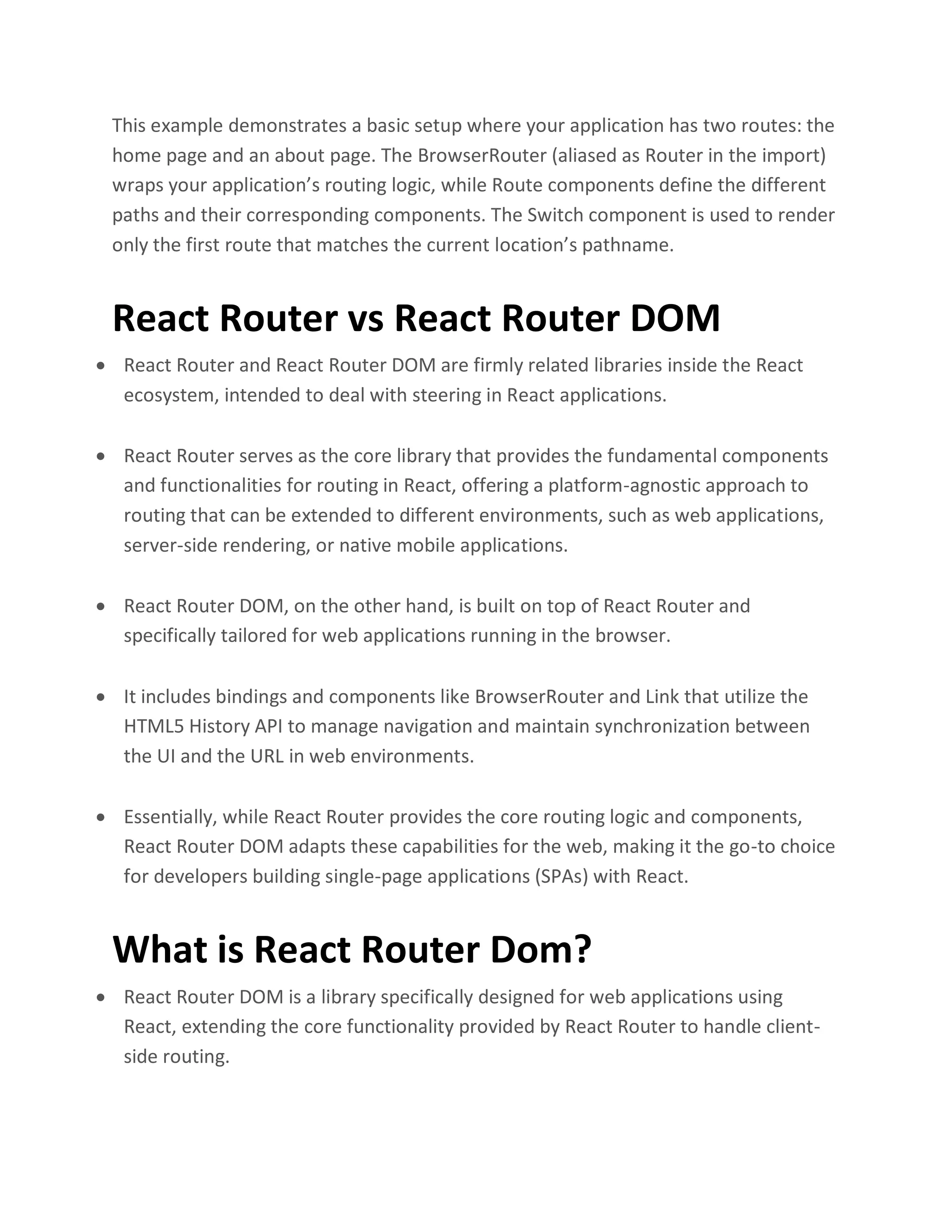This example demonstrates a basic setup where your application has two routes: the
home page and an about page. The BrowserRouter (aliased as Router in the import)
wraps your application’s routing logic, while Route components define the different
paths and their corresponding components. The Switch component is used to render
only the first route that matches the current location’s pathname.
React Router vs React Router DOM
• React Router and React Router DOM are firmly related libraries inside the React
ecosystem, intended to deal with steering in React applications.
• React Router serves as the core library that provides the fundamental components
and functionalities for routing in React, offering a platform-agnostic approach to
routing that can be extended to different environments, such as web applications,
server-side rendering, or native mobile applications.
• React Router DOM, on the other hand, is built on top of React Router and
specifically tailored for web applications running in the browser.
• It includes bindings and components like BrowserRouter and Link that utilize the
HTML5 History API to manage navigation and maintain synchronization between
the UI and the URL in web environments.
• Essentially, while React Router provides the core routing logic and components,
React Router DOM adapts these capabilities for the web, making it the go-to choice
for developers building single-page applications (SPAs) with React.
What is React Router Dom?
• React Router DOM is a library specifically designed for web applications using
React, extending the core functionality provided by React Router to handle client-
side routing.
 