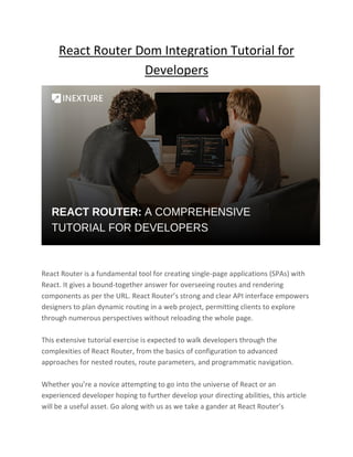 React Router Dom Integration Tutorial for
Developers
React Router is a fundamental tool for creating single-page applications (SPAs) with
React. It gives a bound-together answer for overseeing routes and rendering
components as per the URL. React Router’s strong and clear API interface empowers
designers to plan dynamic routing in a web project, permitting clients to explore
through numerous perspectives without reloading the whole page.
This extensive tutorial exercise is expected to walk developers through the
complexities of React Router, from the basics of configuration to advanced
approaches for nested routes, route parameters, and programmatic navigation.
Whether you’re a novice attempting to go into the universe of React or an
experienced developer hoping to further develop your directing abilities, this article
will be a useful asset. Go along with us as we take a gander at React Router’s
 
