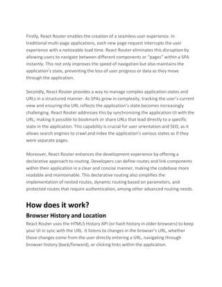 Firstly, React Router enables the creation of a seamless user experience. In
traditional multi-page applications, each new page request interrupts the user
experience with a noticeable load time. React Router eliminates this disruption by
allowing users to navigate between different components or “pages” within a SPA
instantly. This not only improves the speed of navigation but also maintains the
application’s state, preventing the loss of user progress or data as they move
through the application.
Secondly, React Router provides a way to manage complex application states and
URLs in a structured manner. As SPAs grow in complexity, tracking the user’s current
view and ensuring the URL reflects the application’s state becomes increasingly
challenging. React Router addresses this by synchronizing the application UI with the
URL, making it possible to bookmark or share URLs that lead directly to a specific
state in the application. This capability is crucial for user orientation and SEO, as it
allows search engines to crawl and index the application’s various states as if they
were separate pages.
Moreover, React Router enhances the development experience by offering a
declarative approach to routing. Developers can define routes and link components
within their application in a clear and concise manner, making the codebase more
readable and maintainable. This declarative routing also simplifies the
implementation of nested routes, dynamic routing based on parameters, and
protected routes that require authentication, among other advanced routing needs.
How does it work?
Browser History and Location
React Router uses the HTML5 History API (or hash history in older browsers) to keep
your UI in sync with the URL. It listens to changes in the browser’s URL, whether
those changes come from the user directly entering a URL, navigating through
browser history (back/forward), or clicking links within the application.
 