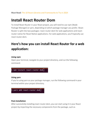 Must Read: The 10 React Libraries and Frameworks to Try in 2024
Install React Router Dom
To install React Router in your React project, you will need to use npm (Node
Package Manager) or yarn, depending on which package manager you prefer. React
Router is split into two packages: react-router-dom for web applications and react-
router-native for React Native applications. For web applications, you’ll typically use
react-router-dom.
Here’s how you can install React Router for a web
application:
Using npm
Open your terminal, navigate to your project directory, and run the following
command:
Using yarn
If you’re using yarn as your package manager, run the following command in your
terminal within your project directory:
Post-Installation
After successfully installing react-router-dom, you can start using it in your React
project by importing the necessary components from the package, such as
 