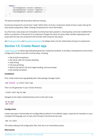GoalKicker.com – React JS Notes for Professionals 6
return (
<FirstComponent content={someText} />
<SecondComponent content={someText} />
<ThirdComponent content={someText} />
);
}
The above examples will all produce identical markup.
Functional components cannot have "state" within them. So if your component needs to have a state, then go for
class based components. Refer Creating Components for more information.
As a ﬁnal note, react props are immutable once they have been passed in, meaning they cannot be modiﬁed from
within a component. If the parent of a component changes the value of a prop, React handles replacing the old
props with the new, the component will rerender itself using the new values.
See Thinking In React and Reusable Components for deeper dives into the relationship of props to components.
Section 1.5: Create React App
create-react-app is a React app boilerplate generator created by Facebook. It provides a development environment
conﬁgured for ease-of-use with minimal setup, including:
ES6 and JSX transpilation
Dev server with hot module reloading
Code linting
CSS auto-preﬁxing
Build script with JS, CSS and image bundling, and sourcemaps
Jest testing framework
Installation
First, install create-react-app globally with node package manager (npm).
npm install -g create-react-app
Then run the generator in your chosen directory.
create-react-app my-app
Navigate to the newly created directory and run the start script.
cd my-app/
npm start
Conﬁguration
create-react-app is intentionally non-conﬁgurable by default. If non-default usage is required, for example, to use a
compiled CSS language such as Sass, then the eject command can be used.
npm run eject
This allows editing of all conﬁguration ﬁles. N.B. this is an irreversible process.
Alternatives
 