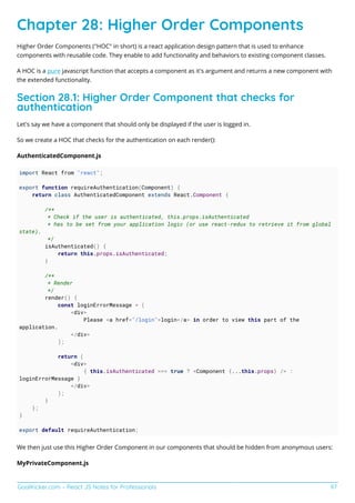 GoalKicker.com – React JS Notes for Professionals 97
Chapter 28: Higher Order Components
Higher Order Components ("HOC" in short) is a react application design pattern that is used to enhance
components with reusable code. They enable to add functionality and behaviors to existing component classes.
A HOC is a pure javascript function that accepts a component as it's argument and returns a new component with
the extended functionality.
Section 28.1: Higher Order Component that checks for
authentication
Let's say we have a component that should only be displayed if the user is logged in.
So we create a HOC that checks for the authentication on each render():
AuthenticatedComponent.js
import React from "react";
export function requireAuthentication(Component) {
return class AuthenticatedComponent extends React.Component {
/**
* Check if the user is authenticated, this.props.isAuthenticated
* has to be set from your application logic (or use react-redux to retrieve it from global
state).
*/
isAuthenticated() {
return this.props.isAuthenticated;
}
/**
* Render
*/
render() {
const loginErrorMessage = (
<div>
Please <a href="/login">login</a> in order to view this part of the
application.
</div>
);
return (
<div>
{ this.isAuthenticated === true ? <Component {...this.props} /> :
loginErrorMessage }
</div>
);
}
};
}
export default requireAuthentication;
We then just use this Higher Order Component in our components that should be hidden from anonymous users:
MyPrivateComponent.js
 