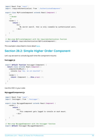 GoalKicker.com – React JS Notes for Professionals 98
import React from "react";
import {requireAuthentication} from "./AuthenticatedComponent";
export class MyPrivateComponent extends React.Component {
/**
* Render
*/
render() {
return (
<div>
My secret search, that is only viewable by authenticated users.
</div>
);
}
}
// Now wrap MyPrivateComponent with the requireAuthentication function
export default requireAuthentication(MyPrivateComponent);
This example is described in more detail here.
Section 28.2: Simple Higher Order Component
Let's say we want to console.log each time the component mounts:
hocLogger.js
export default function hocLogger(Component) {
return class extends React.Component {
componentDidMount() {
console.log('Hey, we are mounted!');
}
render() {
return <Component {...this.props} />;
}
}
}
Use this HOC in your code:
MyLoggedComponent.js
import React from "react";
import {hocLogger} from "./hocLogger";
export class MyLoggedComponent extends React.Component {
render() {
return (
<div>
This component gets logged to console on each mount.
</div>
);
}
}
// Now wrap MyLoggedComponent with the hocLogger function
export default hocLogger(MyLoggedComponent);
 