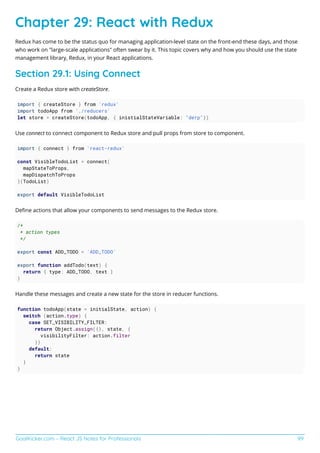 GoalKicker.com – React JS Notes for Professionals 99
Chapter 29: React with Redux
Redux has come to be the status quo for managing application-level state on the front-end these days, and those
who work on "large-scale applications" often swear by it. This topic covers why and how you should use the state
management library, Redux, in your React applications.
Section 29.1: Using Connect
Create a Redux store with createStore.
import { createStore } from 'redux'
import todoApp from './reducers'
let store = createStore(todoApp, { inistialStateVariable: "derp"})
Use connect to connect component to Redux store and pull props from store to component.
import { connect } from 'react-redux'
const VisibleTodoList = connect(
mapStateToProps,
mapDispatchToProps
)(TodoList)
export default VisibleTodoList
Deﬁne actions that allow your components to send messages to the Redux store.
/*
* action types
*/
export const ADD_TODO = 'ADD_TODO'
export function addTodo(text) {
return { type: ADD_TODO, text }
}
Handle these messages and create a new state for the store in reducer functions.
function todoApp(state = initialState, action) {
switch (action.type) {
case SET_VISIBILITY_FILTER:
return Object.assign({}, state, {
visibilityFilter: action.filter
})
default:
return state
}
}
 