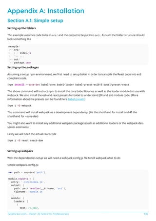 GoalKicker.com – React JS Notes for Professionals 100
Appendix A: Installation
Section A.1: Simple setup
Setting up the folders
This example assumes code to be in src/ and the output to be put into out/. As such the folder structure should
look something like
example/
|-- src/
| |-- index.js
| `-- ...
|-- out/
`-- package.json
Setting up the packages
Assuming a setup npm environment, we ﬁrst need to setup babel in order to transpile the React code into es5
compliant code.
$npm install --save-dev babel-core babel-loader babel-preset-es2015 babel-preset-react
The above command will instruct npm to install the core babel libraries as well as the loader module for use with
webpack. We also install the es6 and react presets for babel to understand JSX and es6 module code. (More
information about the presets can be found here Babel presets)
$npm i -D webpack
This command will install webpack as a development dependency. (i is the shorthand for install and -D the
shorthand for --save-dev)
You might also want to install any additional webpack packages (such as additional loaders or the webpack-dev-
server extension)
Lastly we will need the actual react code
$npm i -D react react-dom
Setting up webpack
With the dependencies setup we will need a webpack.conﬁg.js ﬁle to tell webpack what to do
simple webpack.conﬁg.js:
var path = require('path');
module.exports = {
entry: './src/index.js',
output: {
path: path.resolve(__dirname, 'out'),
filename: 'bundle.js'
},
module: {
loaders: [
{
test: /.js$/,
 