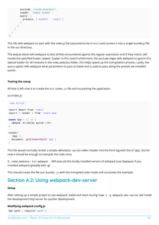 GoalKicker.com – React JS Notes for Professionals 101
exclude: /(node_modules)/,
loader: 'babel-loader',
query: {
presets: ['es2015', 'react']
}
}
]
}
};
This ﬁle tells webpack to start with the index.js ﬁle (assumed to be in src/ ) and convert it into a single bundle.js ﬁle
in the out directory.
The module block tells webpack to test all ﬁles encountered against the regular expression and if they match, will
invoke the speciﬁed loader. (babel-loader in this case) Furthermore, the exclude regex tells webpack to ignore this
special loader for all modules in the node_modules folder, this helps speed up the transpilation process. Lastly, the
query option tells webpack what parameters to pass to babel and is used to pass along the presets we installed
earlier.
Testing the setup
All that is left now is to create the src/index.js ﬁle and try packing the application
src/index.js:
'use strict'
import React from 'react'
import { render } from 'react-dom'
const App = () => {
return <h1>Hello world!</h1>
}
render(
<App />,
document. getElementById('app')
)
This ﬁle would normally render a simple <h1>Hello world!</h1> Header into the html tag with the id 'app', but for
now it should be enough to transpile the code once.
$./node_modules/.bin/webpack . Will execute the locally installed version of webpack (use $webpack if you
installed webpack globally with -g)
This should create the ﬁle out/bundle.js with the transpiled code inside and concludes the example.
Section A.2: Using webpack-dev-server
Setup
After setting up a simple project to use webpack, babel and react issuing $npm i -g webpack-dev-server will install
the development http server for quicker development.
Modifying webpack.conﬁg.js
var path = require('path');
 