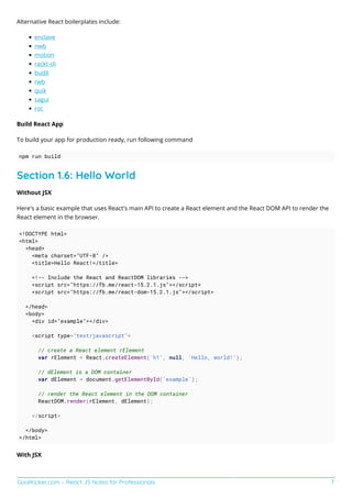GoalKicker.com – React JS Notes for Professionals 7
Alternative React boilerplates include:
enclave
nwb
motion
rackt-cli
budō
rwb
quik
sagui
roc
Build React App
To build your app for production ready, run following command
npm run build
Section 1.6: Hello World
Without JSX
Here's a basic example that uses React's main API to create a React element and the React DOM API to render the
React element in the browser.
<!DOCTYPE html>
<html>
<head>
<meta charset="UTF-8" />
<title>Hello React!</title>
<!-- Include the React and ReactDOM libraries -->
<script src="https://fb.me/react-15.2.1.js"></script>
<script src="https://fb.me/react-dom-15.2.1.js"></script>
</head>
<body>
<div id="example"></div>
<script type="text/javascript">
// create a React element rElement
var rElement = React.createElement('h1', null, 'Hello, world!');
// dElement is a DOM container
var dElement = document.getElementById('example');
// render the React element in the DOM container
ReactDOM.render(rElement, dElement);
</script>
</body>
</html>
With JSX
 