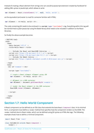 GoalKicker.com – React JS Notes for Professionals 8
Instead of creating a React element from strings one can use JSX (a Javascript extension created by Facebook for
adding XML syntax to JavaScript), which allows to write
var rElement = React.createElement('h1', null, 'Hello, world!');
as the equivalent (and easier to read for someone familiar with HTML)
var rElement = <h1>Hello, world!</h1>;
The code containing JSX needs to be enclosed in a <script type="text/babel"> tag. Everything within this tag will
be transformed to plain Javascript using the Babel library (that needs to be included in addition to the React
libraries).
So ﬁnally the above example becomes:
<!DOCTYPE html>
<html>
<head>
<meta charset="UTF-8" />
<title>Hello React!</title>
<!-- Include the React and ReactDOM libraries -->
<script src="https://fb.me/react-15.2.1.js"></script>
<script src="https://fb.me/react-dom-15.2.1.js"></script>
<!-- Include the Babel library -->
<script src="https://npmcdn.com/babel-core@5.8.38/browser.min.js"></script>
</head>
<body>
<div id="example"></div>
<script type="text/babel">
// create a React element rElement using JSX
var rElement = <h1>Hello, world!</h1>;
// dElement is a DOM container
var dElement = document.getElementById('example');
// render the React element in the DOM container
ReactDOM.render(rElement, dElement);
</script>
</body>
</html>
Section 1.7: Hello World Component
A React component can be deﬁned as an ES6 class that extends the base React.Component class. In its minimal
form, a component must deﬁne a render method that speciﬁes how the component renders to the DOM. The
render method returns React nodes, which can be deﬁned using JSX syntax as HTML-like tags. The following
example shows how to deﬁne a minimal Component:
import React from 'react'
class HelloWorld extends React.Component {
render() {
 