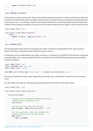 GoalKicker.com – React JS Notes for Professionals 9
return <h1>Hello, World!</h1>
}
}
export default HelloWorld
A Component can also receive props. These are properties passed by its parent in order to specify some values the
component cannot know by itself; a property can also contain a function that can be called by the component after
certain events occur - for example, a button could receive a function for its onClick property and call it whenever it
is clicked. When writing a component, its props can be accessed through the props object on the Component itself:
import React from 'react'
class Hello extends React.Component {
render() {
return <h1>Hello, {this.props.name}!</h1>
}
}
export default Hello
The example above shows how the component can render an arbitrary string passed into the name prop by its
parent. Note that a component cannot modify the props it receives.
A component can be rendered within any other component, or directly into the DOM if it's the topmost component,
using ReactDOM.render and providing it with both the component and the DOM Node where you want the React
tree to be rendered:
import React from 'react'
import ReactDOM from 'react-dom'
import Hello from './Hello'
ReactDOM.render(<Hello name="Billy James" />, document.getElementById('main'))
By now you know how to make a basic component and accept props. Lets take this a step further and introduce
state.
For demo sake, let's make our Hello World app, display only the ﬁrst name if a full name is given.
import React from 'react'
class Hello extends React.Component {
constructor(props){
//Since we are extending the default constructor,
//handle default activities first.
super(props);
//Extract the first-name from the prop
let firstName = this.props.name.split(" ")[0];
//In the constructor, feel free to modify the
//state property on the current context.
this.state = {
name: firstName
}
 