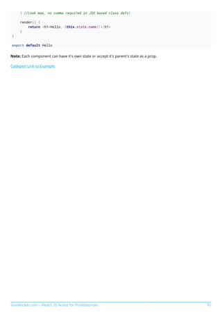 GoalKicker.com – React JS Notes for Professionals 10
} //Look maa, no comma required in JSX based class defs!
render() {
return <h1>Hello, {this.state.name}!</h1>
}
}
export default Hello
Note: Each component can have it's own state or accept it's parent's state as a prop.
Codepen Link to Example.
 
