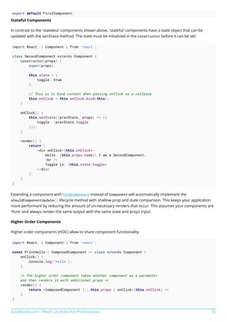 GoalKicker.com – React JS Notes for Professionals 12
export default FirstComponent;
Stateful Components
In contrast to the 'stateless' components shown above, 'stateful' components have a state object that can be
updated with the setState method. The state must be initialized in the constructor before it can be set:
import React, { Component } from 'react';
class SecondComponent extends Component {
constructor(props) {
super(props);
this.state = {
toggle: true
};
// This is to bind context when passing onClick as a callback
this.onClick = this.onClick.bind(this);
}
onClick() {
this.setState((prevState, props) => ({
toggle: !prevState.toggle
}));
}
render() {
return (
<div onClick={this.onClick}>
Hello, {this.props.name}! I am a SecondComponent.
<br />
Toggle is: {this.state.toggle}
</div>
);
}
}
Extending a component with PureComponent instead of Component will automatically implement the
shouldComponentUpdate() lifecycle method with shallow prop and state comparison. This keeps your application
more performant by reducing the amount of un-necessary renders that occur. This assumes your components are
'Pure' and always render the same output with the same state and props input.
Higher Order Components
Higher order components (HOC) allow to share component functionality.
import React, { Component } from 'react';
const PrintHello = ComposedComponent => class extends Component {
onClick() {
console.log('hello');
}
/* The higher order component takes another component as a parameter
and then renders it with additional props */
render() {
return <ComposedComponent {...this.props } onClick={this.onClick} />
}
}
 