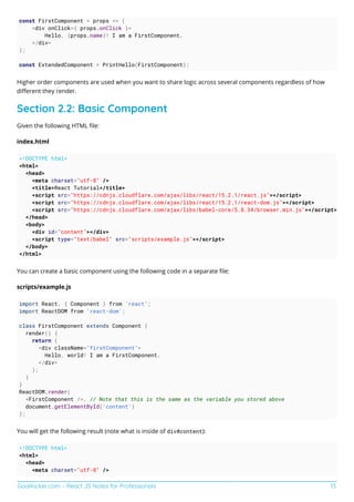 GoalKicker.com – React JS Notes for Professionals 13
const FirstComponent = props => (
<div onClick={ props.onClick }>
Hello, {props.name}! I am a FirstComponent.
</div>
);
const ExtendedComponent = PrintHello(FirstComponent);
Higher order components are used when you want to share logic across several components regardless of how
diﬀerent they render.
Section 2.2: Basic Component
Given the following HTML ﬁle:
index.html
<!DOCTYPE html>
<html>
<head>
<meta charset="utf-8" />
<title>React Tutorial</title>
<script src="https://cdnjs.cloudflare.com/ajax/libs/react/15.2.1/react.js"></script>
<script src="https://cdnjs.cloudflare.com/ajax/libs/react/15.2.1/react-dom.js"></script>
<script src="https://cdnjs.cloudflare.com/ajax/libs/babel-core/5.8.34/browser.min.js"></script>
</head>
<body>
<div id="content"></div>
<script type="text/babel" src="scripts/example.js"></script>
</body>
</html>
You can create a basic component using the following code in a separate ﬁle:
scripts/example.js
import React, { Component } from 'react';
import ReactDOM from 'react-dom';
class FirstComponent extends Component {
render() {
return (
<div className="firstComponent">
Hello, world! I am a FirstComponent.
</div>
);
}
}
ReactDOM.render(
<FirstComponent />, // Note that this is the same as the variable you stored above
document.getElementById('content')
);
You will get the following result (note what is inside of div#content):
<!DOCTYPE html>
<html>
<head>
<meta charset="utf-8" />
 