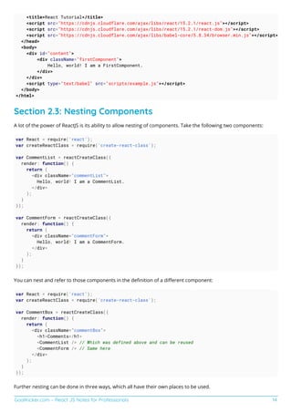 GoalKicker.com – React JS Notes for Professionals 14
<title>React Tutorial</title>
<script src="https://cdnjs.cloudflare.com/ajax/libs/react/15.2.1/react.js"></script>
<script src="https://cdnjs.cloudflare.com/ajax/libs/react/15.2.1/react-dom.js"></script>
<script src="https://cdnjs.cloudflare.com/ajax/libs/babel-core/5.8.34/browser.min.js"></script>
</head>
<body>
<div id="content">
<div className="firstComponent">
Hello, world! I am a FirstComponent.
</div>
</div>
<script type="text/babel" src="scripts/example.js"></script>
</body>
</html>
Section 2.3: Nesting Components
A lot of the power of ReactJS is its ability to allow nesting of components. Take the following two components:
var React = require('react');
var createReactClass = require('create-react-class');
var CommentList = reactCreateClass({
render: function() {
return (
<div className="commentList">
Hello, world! I am a CommentList.
</div>
);
}
});
var CommentForm = reactCreateClass({
render: function() {
return (
<div className="commentForm">
Hello, world! I am a CommentForm.
</div>
);
}
});
You can nest and refer to those components in the deﬁnition of a diﬀerent component:
var React = require('react');
var createReactClass = require('create-react-class');
var CommentBox = reactCreateClass({
render: function() {
return (
<div className="commentBox">
<h1>Comments</h1>
<CommentList /> // Which was defined above and can be reused
<CommentForm /> // Same here
</div>
);
}
});
Further nesting can be done in three ways, which all have their own places to be used.
 