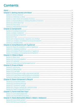 Contents
About 1
...................................................................................................................................................................................
Chapter 1: Getting started with React 2
...............................................................................................................
Section 1.1: What is ReactJS? 2
........................................................................................................................................
Section 1.2: Installation or Setup 3
..................................................................................................................................
Section 1.3: Hello World with Stateless Functions 4
.......................................................................................................
Section 1.4: Absolute Basics of Creating Reusable Components 5
.............................................................................
Section 1.5: Create React App 6
......................................................................................................................................
Section 1.6: Hello World 7
.................................................................................................................................................
Section 1.7: Hello World Component 8
...........................................................................................................................
Chapter 2: Components 11
...........................................................................................................................................
Section 2.1: Creating Components 11
.............................................................................................................................
Section 2.2: Basic Component 13
...................................................................................................................................
Section 2.3: Nesting Components 14
..............................................................................................................................
Section 2.4: Props 16
........................................................................................................................................................
Section 2.5: Component states - Dynamic user-interface 17
......................................................................................
Section 2.6: Variations of Stateless Functional Components 19
.................................................................................
Section 2.7: setState pitfalls 20
.......................................................................................................................................
Chapter 3: Using ReactJS with TypeScript 22
....................................................................................................
Section 3.1: ReactJS component written in TypeScript 22
...........................................................................................
Section 3.2: Installation and Setup 22
............................................................................................................................
Section 3.3: Stateless React Components in TypeScript 23
.........................................................................................
Section 3.4: Stateless and property-less Components 24
............................................................................................
Chapter 4: State in React 25
......................................................................................................................................
Section 4.1: Basic State 25
...............................................................................................................................................
Section 4.2: Common Antipattern 25
.............................................................................................................................
Section 4.3: setState() 26
.................................................................................................................................................
Section 4.4: State, Events And Managed Controls 28
...................................................................................................
Chapter 5: Props in React 30
......................................................................................................................................
Section 5.1: Introduction 30
..............................................................................................................................................
Section 5.2: Default props 30
..........................................................................................................................................
Section 5.3: PropTypes 31
...............................................................................................................................................
Section 5.4: Passing down props using spread operator 32
.......................................................................................
Section 5.5: Props.children and component composition 33
.......................................................................................
Section 5.6: Detecting the type of Children components 34
........................................................................................
Chapter 6: React Component Lifecycle 35
..........................................................................................................
Section 6.1: Component Creation 35
...............................................................................................................................
Section 6.2: Component Removal 37
.............................................................................................................................
Section 6.3: Component Update 38
................................................................................................................................
Section 6.4: Lifecycle method call in dierent states 39
..............................................................................................
Section 6.5: React Component Container 40
.................................................................................................................
Chapter 7: Forms and User Input 42
.......................................................................................................................
Section 7.1: Controlled Components 42
..........................................................................................................................
Section 7.2: Uncontrolled Components 42
.....................................................................................................................
Chapter 8: React Boilerplate [React + Babel + Webpack] 44
...................................................................
Section 8.1: react-starter project 44
...............................................................................................................................
Section 8.2: Setting up the project 45
.............................................................................................................................
 