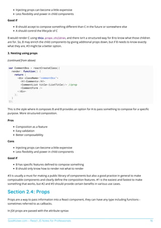 GoalKicker.com – React JS Notes for Professionals 16
Injecting props can become a little expensive
Less ﬂexibility and power in child components
Good if
B should accept to compose something diﬀerent than C in the future or somewhere else
A should control the lifecycle of C
B would render C using this.props.children, and there isn't a structured way for B to know what those children
are for. So, B may enrich the child components by giving additional props down, but if B needs to know exactly
what they are, #3 might be a better option.
3. Nesting using props
(continued from above)
var CommentBox = reactCreateClass({
render: function() {
return (
<div className="commentBox">
<h1>Comments</h1>
<CommentList title={ListTitle}/> //prop
<CommentForm />
</div>
);
}
});
This is the style where A composes B and B provides an option for A to pass something to compose for a speciﬁc
purpose. More structured composition.
Pros
Composition as a feature
Easy validation
Better composaiblility
Cons
Injecting props can become a little expensive
Less ﬂexibility and power in child components
Good if
B has speciﬁc features deﬁned to compose something
B should only know how to render not what to render
#3 is usually a must for making a public library of components but also a good practice in general to make
composable components and clearly deﬁne the composition features. #1 is the easiest and fastest to make
something that works, but #2 and #3 should provide certain beneﬁts in various use cases.
Section 2.4: Props
Props are a way to pass information into a React component, they can have any type including functions -
sometimes referred to as callbacks.
In JSX props are passed with the attribute syntax
 