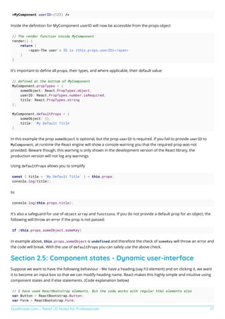 GoalKicker.com – React JS Notes for Professionals 17
<MyComponent userID={123} />
Inside the deﬁnition for MyComponent userID will now be accessible from the props object
// The render function inside MyComponent
render() {
return (
<span>The user's ID is {this.props.userID}</span>
)
}
It's important to deﬁne all props, their types, and where applicable, their default value:
// defined at the bottom of MyComponent
MyComponent.propTypes = {
someObject: React.PropTypes.object,
userID: React.PropTypes.number.isRequired,
title: React.PropTypes.string
};
MyComponent.defaultProps = {
someObject: {},
title: 'My Default Title'
}
In this example the prop someObject is optional, but the prop userID is required. If you fail to provide userID to
MyComponent, at runtime the React engine will show a console warning you that the required prop was not
provided. Beware though, this warning is only shown in the development version of the React library, the
production version will not log any warnings.
Using defaultProps allows you to simplify
const { title = 'My Default Title' } = this.props;
console.log(title);
to
console.log(this.props.title);
It's also a safeguard for use of object array and functions. If you do not provide a default prop for an object, the
following will throw an error if the prop is not passed:
if (this.props.someObject.someKey)
In example above, this.props.someObject is undefined and therefore the check of someKey will throw an error and
the code will break. With the use of defaultProps you can safely use the above check.
Section 2.5: Component states - Dynamic user-interface
Suppose we want to have the following behaviour - We have a heading (say h3 element) and on clicking it, we want
it to become an input box so that we can modify heading name. React makes this highly simple and intuitive using
component states and if else statements. (Code explanation below)
// I have used ReactBootstrap elements. But the code works with regular html elements also
var Button = ReactBootstrap.Button;
var Form = ReactBootstrap.Form;
 
