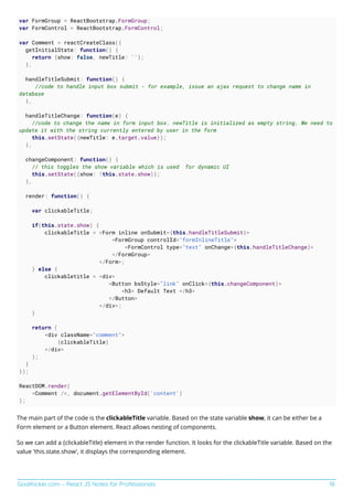 GoalKicker.com – React JS Notes for Professionals 18
var FormGroup = ReactBootstrap.FormGroup;
var FormControl = ReactBootstrap.FormControl;
var Comment = reactCreateClass({
getInitialState: function() {
return {show: false, newTitle: ''};
},
handleTitleSubmit: function() {
//code to handle input box submit - for example, issue an ajax request to change name in
database
},
handleTitleChange: function(e) {
//code to change the name in form input box. newTitle is initialized as empty string. We need to
update it with the string currently entered by user in the form
this.setState({newTitle: e.target.value});
},
changeComponent: function() {
// this toggles the show variable which is used for dynamic UI
this.setState({show: !this.state.show)};
},
render: function() {
var clickableTitle;
if(this.state.show) {
clickableTitle = <Form inline onSubmit={this.handleTitleSubmit}>
<FormGroup controlId="formInlineTitle">
<FormControl type="text" onChange={this.handleTitleChange}>
</FormGroup>
</Form>;
} else {
clickabletitle = <div>
<Button bsStyle="link" onClick={this.changeComponent}>
<h3> Default Text </h3>
</Button>
</div>;
}
return (
<div className="comment">
{clickableTitle}
</div>
);
}
});
ReactDOM.render(
<Comment />, document.getElementById('content')
);
The main part of the code is the clickableTitle variable. Based on the state variable show, it can be either be a
Form element or a Button element. React allows nesting of components.
So we can add a {clickableTitle} element in the render function. It looks for the clickableTitle variable. Based on the
value 'this.state.show', it displays the corresponding element.
 