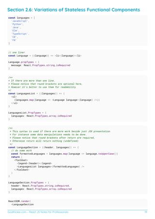 GoalKicker.com – React JS Notes for Professionals 19
Section 2.6: Variations of Stateless Functional Components
const languages = [
'JavaScript',
'Python',
'Java',
'Elm',
'TypeScript',
'C#',
'F#'
]
// one liner
const Language = ({language}) => <li>{language}</li>
Language.propTypes = {
message: React.PropTypes.string.isRequired
}
/**
* If there are more than one line.
* Please notice that round brackets are optional here,
* However it's better to use them for readability
*/
const LanguagesList = ({languages}) => {
<ul>
{languages.map(language => <Language language={language} />)}
</ul>
}
LanguagesList.PropTypes = {
languages: React.PropTypes.array.isRequired
}
/**
* This syntax is used if there are more work beside just JSX presentation
* For instance some data manipulations needs to be done.
* Please notice that round brackets after return are required,
* Otherwise return will return nothing (undefined)
*/
const LanguageSection = ({header, languages}) => {
// do some work
const formattedLanguages = languages.map(language => language.toUpperCase())
return (
<fieldset>
<legend>{header}</legend>
<LanguagesList languages={formattedLanguages} />
</fieldset>
)
}
LanguageSection.PropTypes = {
header: React.PropTypes.string.isRequired,
languages: React.PropTypes.array.isRequired
}
ReactDOM.render(
<LanguageSection
 