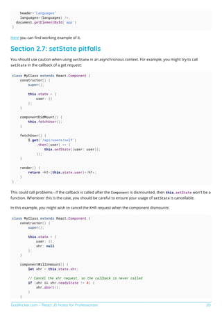 GoalKicker.com – React JS Notes for Professionals 20
header="Languages"
languages={languages} />,
document.getElementById('app')
)
Here you can ﬁnd working example of it.
Section 2.7: setState pitfalls
You should use caution when using setState in an asynchronous context. For example, you might try to call
setState in the callback of a get request:
class MyClass extends React.Component {
constructor() {
super();
this.state = {
user: {}
};
}
componentDidMount() {
this.fetchUser();
}
fetchUser() {
$.get('/api/users/self')
.then((user) => {
this.setState({user: user});
});
}
render() {
return <h1>{this.state.user}</h1>;
}
}
This could call problems - if the callback is called after the Component is dismounted, then this.setState won't be a
function. Whenever this is the case, you should be careful to ensure your usage of setState is cancellable.
In this example, you might wish to cancel the XHR request when the component dismounts:
class MyClass extends React.Component {
constructor() {
super();
this.state = {
user: {},
xhr: null
};
}
componentWillUnmount() {
let xhr = this.state.xhr;
// Cancel the xhr request, so the callback is never called
if (xhr && xhr.readyState != 4) {
xhr.abort();
}
}
 