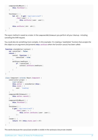 GoalKicker.com – React JS Notes for Professionals 21
componentDidMount() {
this.fetchUser();
}
fetchUser() {
let xhr = $.get('/api/users/self')
.then((user) => {
this.setState({user: user});
});
this.setState({xhr: xhr});
}
}
The async method is saved as a state. In the componentWillUnmount you perform all your cleanup - including
canceling the XHR request.
You could also do something more complex. In this example, I'm creating a 'stateSetter' function that accepts the
this object as an argument and prevents this.setState when the function cancel has been called:
function stateSetter(context) {
var cancelled = false;
return {
cancel: function () {
cancelled = true;
},
setState(newState) {
if (!cancelled) {
context.setState(newState);
}
}
}
}
class Component extends React.Component {
constructor(props) {
super(props);
this.setter = stateSetter(this);
this.state = {
user: 'loading'
};
}
componentWillUnmount() {
this.setter.cancel();
}
componentDidMount() {
this.fetchUser();
}
fetchUser() {
$.get('/api/users/self')
.then((user) => {
this.setter.setState({user: user});
});
}
render() {
return <h1>{this.state.user}</h1>
}
}
This works because the cancelled variable is visible in the setState closure we created.
 