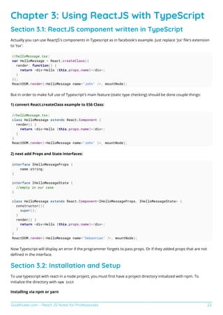 GoalKicker.com – React JS Notes for Professionals 22
Chapter 3: Using ReactJS with TypeScript
Section 3.1: ReactJS component written in TypeScript
Actually you can use ReactJS's components in Typescript as in facebook's example. Just replace 'jsx' ﬁle's extension
to 'tsx':
//helloMessage.tsx:
var HelloMessage = React.createClass({
render: function() {
return <div>Hello {this.props.name}</div>;
}
});
ReactDOM.render(<HelloMessage name="John" />, mountNode);
But in order to make full use of Typescript's main feature (static type checking) should be done couple things:
1) convert React.createClass example to ES6 Class:
//helloMessage.tsx:
class HelloMessage extends React.Component {
render() {
return <div>Hello {this.props.name}</div>;
}
}
ReactDOM.render(<HelloMessage name="John" />, mountNode);
2) next add Props and State interfaces:
interface IHelloMessageProps {
name:string;
}
interface IHelloMessageState {
//empty in our case
}
class HelloMessage extends React.Component<IHelloMessageProps, IHelloMessageState> {
constructor(){
super();
}
render() {
return <div>Hello {this.props.name}</div>;
}
}
ReactDOM.render(<HelloMessage name="Sebastian" />, mountNode);
Now Typescript will display an error if the programmer forgets to pass props. Or if they added props that are not
deﬁned in the interface.
Section 3.2: Installation and Setup
To use typescript with react in a node project, you must ﬁrst have a project directory initialized with npm. To
initialize the directory with npm init
Installing via npm or yarn
 