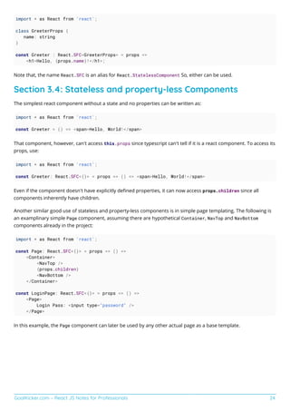 GoalKicker.com – React JS Notes for Professionals 24
import * as React from 'react';
class GreeterProps {
name: string
}
const Greeter : React.SFC<GreeterProps> = props =>
<h1>Hello, {props.name}!</h1>;
Note that, the name React.SFC is an alias for React.StatelessComponent So, either can be used.
Section 3.4: Stateless and property-less Components
The simplest react component without a state and no properties can be written as:
import * as React from 'react';
const Greeter = () => <span>Hello, World!</span>
That component, however, can't access this.props since typescript can't tell if it is a react component. To access its
props, use:
import * as React from 'react';
const Greeter: React.SFC<{}> = props => () => <span>Hello, World!</span>
Even if the component doesn't have explicitly deﬁned properties, it can now access props.children since all
components inherently have children.
Another similar good use of stateless and property-less components is in simple page templating. The following is
an examplinary simple Page component, assuming there are hypothetical Container, NavTop and NavBottom
components already in the project:
import * as React from 'react';
const Page: React.SFC<{}> = props => () =>
<Container>
<NavTop />
{props.children}
<NavBottom />
</Container>
const LoginPage: React.SFC<{}> = props => () =>
<Page>
Login Pass: <input type="password" />
</Page>
In this example, the Page component can later be used by any other actual page as a base template.
 