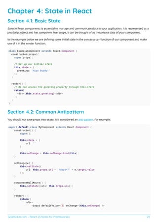 GoalKicker.com – React JS Notes for Professionals 25
Chapter 4: State in React
Section 4.1: Basic State
State in React components is essential to manage and communicate data in your application. It is represented as a
JavaScript object and has component level scope, it can be thought of as the private data of your component.
In the example below we are deﬁning some initial state in the constructor function of our component and make
use of it in the render function.
class ExampleComponent extends React.Component {
constructor(props){
super(props);
// Set-up our initial state
this.state = {
greeting: 'Hiya Buddy!'
};
}
render() {
// We can access the greeting property through this.state
return(
<div>{this.state.greeting}</div>
);
}
}
Section 4.2: Common Antipattern
You should not save props into state. It is considered an anti-pattern. For example:
export default class MyComponent extends React.Component {
constructor() {
super();
this.state = {
url: ''
}
this.onChange = this.onChange.bind(this);
}
onChange(e) {
this.setState({
url: this.props.url + '/days=?' + e.target.value
});
}
componentWillMount() {
this.setState({url: this.props.url});
}
render() {
return (
<div>
<input defaultValue={2} onChange={this.onChange} />
 