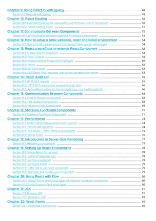 Chapter 9: Using ReactJS with jQuery 48
.............................................................................................................
Section 9.1: ReactJS with jQuery 48
................................................................................................................................
Chapter 10: React Routing 50
.....................................................................................................................................
Section 10.1: Example Routes.js ﬁle, followed by use of Router Link in component 50
.............................................
Section 10.2: React Routing Async 51
............................................................................................................................
Chapter 11: Communicate Between Components 52
......................................................................................
Section 11.1: Communication between Stateless Functional Components 52
............................................................
Chapter 12: How to setup a basic webpack, react and babel environment 54
................................
Section 12.1: How to build a pipeline for a customized "Hello world" with images 54
...............................................
Chapter 13: React.createClass vs extends React.Component 58
.............................................................
Section 13.1: Create React Component 58
......................................................................................................................
Section 13.2: "this" Context 58
..........................................................................................................................................
Section 13.3: Declare Default Props and PropTypes 60
...............................................................................................
Section 13.4: Mixins 62
......................................................................................................................................................
Section 13.5: Set Initial State 62
.......................................................................................................................................
Section 13.6: ES6/React “this” keyword with ajax to get data from server 63
...........................................................
Chapter 14: React AJAX call 65
..................................................................................................................................
Section 14.1: HTTP GET request 65
..................................................................................................................................
Section 14.2: HTTP GET request and looping through data 66
...................................................................................
Section 14.3: Ajax in React without a third party library - a.k.a with VanillaJS 66
.....................................................
Chapter 15: Communication Between Components 68
..................................................................................
Section 15.1: Child to Parent Components 68
.................................................................................................................
Section 15.2: Not-related Components 68
.....................................................................................................................
Section 15.3: Parent to Child Components 69
................................................................................................................
Chapter 16: Stateless Functional Components 71
............................................................................................
Section 16.1: Stateless Functional Component 71
..........................................................................................................
Chapter 17: Performance 74
........................................................................................................................................
Section 17.1: Performance measurement with ReactJS 74
..........................................................................................
Section 17.2: React's di algorithm 74
............................................................................................................................
Section 17.3: The Basics - HTML DOM vs Virtual DOM 75
............................................................................................
Section 17.4: Tips & Tricks 76
...........................................................................................................................................
Chapter 18: Introduction to Server-Side Rendering 77
.................................................................................
Section 18.1: Rendering components 77
.........................................................................................................................
Chapter 19: Setting Up React Environment 78
...................................................................................................
Section 19.1: Simple React Component 78
.....................................................................................................................
Section 19.2: Install all dependencies 78
........................................................................................................................
Section 19.3: Conﬁgure webpack 78
...............................................................................................................................
Section 19.4: Conﬁgure babel 79
.....................................................................................................................................
Section 19.5: HTML ﬁle to use react component 79
......................................................................................................
Section 19.6: Transpile and bundle your component 79
..............................................................................................
Chapter 20: Using React with Flow 80
....................................................................................................................
Section 20.1: Using Flow to check prop types of stateless functional components 80
.............................................
Section 20.2: Using Flow to check prop types 80
.........................................................................................................
Chapter 21: JSX 81
............................................................................................................................................................
Section 21.1: Props in JSX 81
............................................................................................................................................
Section 21.2: Children in JSX 82
.......................................................................................................................................
Chapter 22: React Forms 85
........................................................................................................................................
Section 22.1: Controlled Components 85
........................................................................................................................
 
