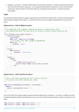 GoalKicker.com – React JS Notes for Professionals 27
callback (optional): a function which will be executed after setState() has been executed successfully.
2.
Due to the fact that calls to setState() are not guaranteed by React to be atomic, this can sometimes be
useful if you want to perform some action after you are positive that setState() has been executed
successfully.
Usage:
The setState method accepts an updater argument that can either be an object with a number of key-value-pairs
that should be merged into the state, or a function that returns such an object computed from prevState and
props.
Using setState() with an Object as updater
//
// An example ES6 style component, updating the state on a simple button click.
// Also demonstrates where the state can be set directly and where setState should be used.
//
class Greeting extends React.Component {
constructor(props) {
super(props);
this.click = this.click.bind(this);
// Set initial state (ONLY ALLOWED IN CONSTRUCTOR)
this.state = {
greeting: 'Hello!'
};
}
click(e) {
this.setState({
greeting: 'Hello World!'
});
}
render() {
return(
<div>
<p>{this.state.greeting}</p>
<button onClick={this.click}>Click me</button>
</div>
);
}
}
Using setState() with a Function as updater
//
// This is most often used when you want to check or make use
// of previous state before updating any values.
//
this.setState(function(previousState, currentProps) {
return {
counter: previousState.counter + 1
};
});
This can be safer than using an object argument where multiple calls to setState() are used, as multiple calls may
be batched together by React and executed at once, and is the preferred approach when using current props to set
state.
this.setState({ counter: this.state.counter + 1 });
this.setState({ counter: this.state.counter + 1 });
 