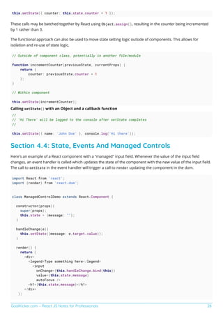 GoalKicker.com – React JS Notes for Professionals 28
this.setState({ counter: this.state.counter + 1 });
These calls may be batched together by React using Object.assign(), resulting in the counter being incremented
by 1 rather than 3.
The functional approach can also be used to move state setting logic outside of components. This allows for
isolation and re-use of state logic.
// Outside of component class, potentially in another file/module
function incrementCounter(previousState, currentProps) {
return {
counter: previousState.counter + 1
};
}
// Within component
this.setState(incrementCounter);
Calling setState() with an Object and a callback function
//
// 'Hi There' will be logged to the console after setState completes
//
this.setState({ name: 'John Doe' }, console.log('Hi there'));
Section 4.4: State, Events And Managed Controls
Here's an example of a React component with a "managed" input ﬁeld. Whenever the value of the input ﬁeld
changes, an event handler is called which updates the state of the component with the new value of the input ﬁeld.
The call to setState in the event handler will trigger a call to render updating the component in the dom.
import React from 'react';
import {render} from 'react-dom';
class ManagedControlDemo extends React.Component {
constructor(props){
super(props);
this.state = {message: ""};
}
handleChange(e){
this.setState({message: e.target.value});
}
render() {
return (
<div>
<legend>Type something here</legend>
<input
onChange={this.handleChange.bind(this)}
value={this.state.message}
autoFocus />
<h1>{this.state.message}</h1>
</div>
);
 