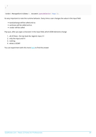 GoalKicker.com – React JS Notes for Professionals 29
}
}
render(<ManagedControlDemo/>, document.querySelector('#app'));
Its very important to note the runtime behavior. Every time a user changes the value in the input ﬁeld
handleChange will be called and so
setState will be called and so
render will be called
Pop quiz, after you type a character in the input ﬁeld, which DOM elements change
all of these - the top level div, legend, input, h1
1.
only the input and h1
2.
nothing
3.
whats a DOM?
4.
You can experiment with this more here to ﬁnd the answer
 