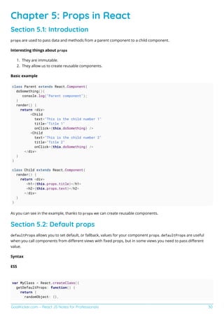 GoalKicker.com – React JS Notes for Professionals 30
Chapter 5: Props in React
Section 5.1: Introduction
props are used to pass data and methods from a parent component to a child component.
Interesting things about props
They are immutable.
1.
They allow us to create reusable components.
2.
Basic example
class Parent extends React.Component{
doSomething(){
console.log("Parent component");
}
render() {
return <div>
<Child
text="This is the child number 1"
title="Title 1"
onClick={this.doSomething} />
<Child
text="This is the child number 2"
title="Title 2"
onClick={this.doSomething} />
</div>
}
}
class Child extends React.Component{
render() {
return <div>
<h1>{this.props.title}</h1>
<h2>{this.props.text}</h2>
</div>
}
}
As you can see in the example, thanks to props we can create reusable components.
Section 5.2: Default props
defaultProps allows you to set default, or fallback, values for your component props. defaultProps are useful
when you call components from diﬀerent views with ﬁxed props, but in some views you need to pass diﬀerent
value.
Syntax
ES5
var MyClass = React.createClass({
getDefaultProps: function() {
return {
randomObject: {},
 