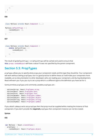 GoalKicker.com – React JS Notes for Professionals 31
...
};
}
}
ES6
class MyClass extends React.Component {...}
MyClass.defaultProps = {
randomObject: {},
...
}
ES7
class MyClass extends React.Component {
static defaultProps = {
randomObject: {},
...
};
}
The result of getDefaultProps() or defaultProps will be cached and used to ensure that
this.props.randomObject will have a value if it was not speciﬁed by the parent component.
Section 5.3: PropTypes
propTypes allows you to specify what props your component needs and the type they should be. Your component
will work without setting propTypes, but it is good practice to deﬁne these as it will make your component more
readable, act as documentation to other developers who are reading your component, and during development,
React will warn you if you you try to set a prop which is a diﬀerent type to the deﬁnition you have set for it.
Some primitive propTypes and commonly useable propTypes are -
optionalArray: React.PropTypes.array,
optionalBool: React.PropTypes.bool,
optionalFunc: React.PropTypes.func,
optionalNumber: React.PropTypes.number,
optionalObject: React.PropTypes.object,
optionalString: React.PropTypes.string,
optionalSymbol: React.PropTypes.symbol
If you attach isRequired to any propType then that prop must be supplied while creating the instance of that
component. If you don't provide the required propTypes then component instance can not be created.
Syntax
ES5
var MyClass = React.createClass({
propTypes: {
randomObject: React.PropTypes.object,
 