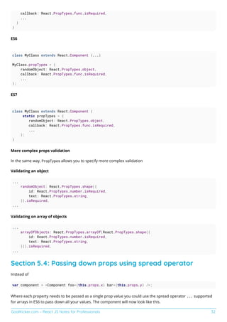 GoalKicker.com – React JS Notes for Professionals 32
callback: React.PropTypes.func.isRequired,
...
}
}
ES6
class MyClass extends React.Component {...}
MyClass.propTypes = {
randomObject: React.PropTypes.object,
callback: React.PropTypes.func.isRequired,
...
};
ES7
class MyClass extends React.Component {
static propTypes = {
randomObject: React.PropTypes.object,
callback: React.PropTypes.func.isRequired,
...
};
}
More complex props validation
In the same way, PropTypes allows you to specify more complex validation
Validating an object
...
randomObject: React.PropTypes.shape({
id: React.PropTypes.number.isRequired,
text: React.PropTypes.string,
}).isRequired,
...
Validating on array of objects
...
arrayOfObjects: React.PropTypes.arrayOf(React.PropTypes.shape({
id: React.PropTypes.number.isRequired,
text: React.PropTypes.string,
})).isRequired,
...
Section 5.4: Passing down props using spread operator
Instead of
var component = <Component foo={this.props.x} bar={this.props.y} />;
Where each property needs to be passed as a single prop value you could use the spread operator ... supported
for arrays in ES6 to pass down all your values. The component will now look like this.
 