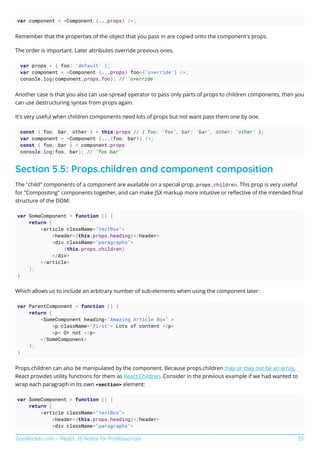 GoalKicker.com – React JS Notes for Professionals 33
var component = <Component {...props} />;
Remember that the properties of the object that you pass in are copied onto the component's props.
The order is important. Later attributes override previous ones.
var props = { foo: 'default' };
var component = <Component {...props} foo={'override'} />;
console.log(component.props.foo); // 'override'
Another case is that you also can use spread operator to pass only parts of props to children components, then you
can use destructuring syntax from props again.
It's very useful when children components need lots of props but not want pass them one by one.
const { foo, bar, other } = this.props // { foo: 'foo', bar: 'bar', other: 'other' };
var component = <Component {...{foo, bar}} />;
const { foo, bar } = component.props
console.log(foo, bar); // 'foo bar'
Section 5.5: Props.children and component composition
The "child" components of a component are available on a special prop, props.children. This prop is very useful
for "Compositing" components together, and can make JSX markup more intuitive or reﬂective of the intended ﬁnal
structure of the DOM:
var SomeComponent = function () {
return (
<article className="textBox">
<header>{this.props.heading}</header>
<div className="paragraphs">
{this.props.children}
</div>
</article>
);
}
Which allows us to include an arbitrary number of sub-elements when using the component later:
var ParentComponent = function () {
return (
<SomeComponent heading="Amazing Article Box" >
<p className="first"> Lots of content </p>
<p> Or not </p>
</SomeComponent>
);
}
Props.children can also be manipulated by the component. Because props.children may or may not be an array,
React provides utility functions for them as React.Children. Consider in the previous example if we had wanted to
wrap each paragraph in its own <section> element:
var SomeComponent = function () {
return (
<article className="textBox">
<header>{this.props.heading}</header>
<div className="paragraphs">
 