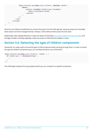 GoalKicker.com – React JS Notes for Professionals 34
{React.Children.map(this.props.children, function (child) {
return (
<section className={child.props.className}>
React.cloneElement(child)
</section>
);
})}
</div>
</article>
);
}
Note the use of React.cloneElement to remove the props from the child <p> tag - because props are immutable,
these values cannot be changed directly. Instead, a clone without these props must be used.
Additionally, when adding elements in loops, be aware of how React reconciles children during a rerender, and
strongly consider including a globally unique key prop on child elements added in a loop.
Section 5.6: Detecting the type of Children components
Sometimes it's really useful to know the type of child component when iterating through them. In order to iterate
through the children components you can use React Children.map util function:
React.Children.map(this.props.children, (child) => {
if (child.type === MyComponentType) {
...
}
});
The child object exposes the type property which you can compare to a speciﬁc component.
 