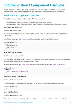 GoalKicker.com – React JS Notes for Professionals 35
Chapter 6: React Component Lifecycle
Lifecycle methods are to be used to run code and interact with your component at diﬀerent points in the
components life. These methods are based around a component Mounting, Updating, and Unmounting.
Section 6.1: Component Creation
When a React component is created, a number of functions are called:
If you are using React.createClass (ES5), 5 user deﬁned functions are called
If you are using class Component extends React.Component (ES6), 3 user deﬁned functions are called
getDefaultProps() (ES5 only)
This is the ﬁrst method called.
Prop values returned by this function will be used as defaults if they are not deﬁned when the component is
instantiated.
In the following example, this.props.name will be defaulted to Bob if not speciﬁed otherwise:
getDefaultProps() {
return {
initialCount: 0,
name: 'Bob'
};
}
getInitialState() (ES5 only)
This is the second method called.
The return value of getInitialState() deﬁnes the initial state of the React component. The React framework will
call this function and assign the return value to this.state.
In the following example, this.state.count will be intialized with the value of this.props.initialCount:
getInitialState() {
return {
count : this.props.initialCount
};
}
componentWillMount() (ES5 and ES6)
This is the third method called.
This function can be used to make ﬁnal changes to the component before it will be added to the DOM.
componentWillMount() {
...
}
render() (ES5 and ES6)
This is the fourth method called.
The render() function should be a pure function of the component's state and props. It returns a single element
 