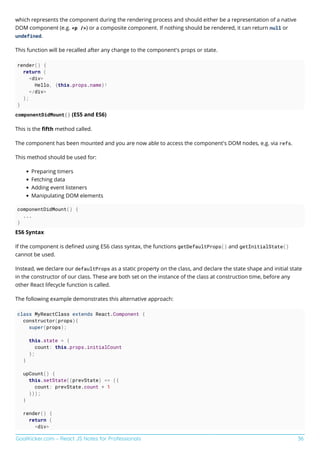 GoalKicker.com – React JS Notes for Professionals 36
which represents the component during the rendering process and should either be a representation of a native
DOM component (e.g. <p />) or a composite component. If nothing should be rendered, it can return null or
undefined.
This function will be recalled after any change to the component's props or state.
render() {
return (
<div>
Hello, {this.props.name}!
</div>
);
}
componentDidMount() (ES5 and ES6)
This is the ﬁfth method called.
The component has been mounted and you are now able to access the component's DOM nodes, e.g. via refs.
This method should be used for:
Preparing timers
Fetching data
Adding event listeners
Manipulating DOM elements
componentDidMount() {
...
}
ES6 Syntax
If the component is deﬁned using ES6 class syntax, the functions getDefaultProps() and getInitialState()
cannot be used.
Instead, we declare our defaultProps as a static property on the class, and declare the state shape and initial state
in the constructor of our class. These are both set on the instance of the class at construction time, before any
other React lifecycle function is called.
The following example demonstrates this alternative approach:
class MyReactClass extends React.Component {
constructor(props){
super(props);
this.state = {
count: this.props.initialCount
};
}
upCount() {
this.setState((prevState) => ({
count: prevState.count + 1
}));
}
render() {
return (
<div>
 