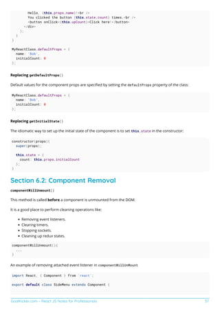 GoalKicker.com – React JS Notes for Professionals 37
Hello, {this.props.name}!<br />
You clicked the button {this.state.count} times.<br />
<button onClick={this.upCount}>Click here!</button>
</div>
);
}
}
MyReactClass.defaultProps = {
name: 'Bob',
initialCount: 0
};
Replacing getDefaultProps()
Default values for the component props are speciﬁed by setting the defaultProps property of the class:
MyReactClass.defaultProps = {
name: 'Bob',
initialCount: 0
};
Replacing getInitialState()
The idiomatic way to set up the initial state of the component is to set this.state in the constructor:
constructor(props){
super(props);
this.state = {
count: this.props.initialCount
};
}
Section 6.2: Component Removal
componentWillUnmount()
This method is called before a component is unmounted from the DOM.
It is a good place to perform cleaning operations like:
Removing event listeners.
Clearing timers.
Stopping sockets.
Cleaning up redux states.
componentWillUnmount(){
...
}
An example of removing attached event listener in componentWillUnMount
import React, { Component } from 'react';
export default class SideMenu extends Component {
 