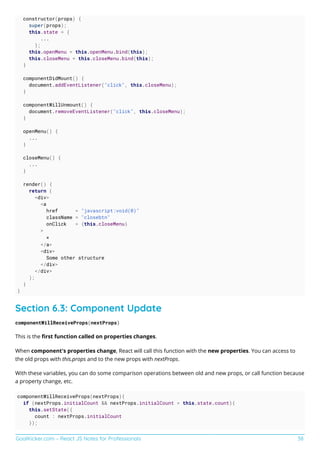 GoalKicker.com – React JS Notes for Professionals 38
constructor(props) {
super(props);
this.state = {
...
};
this.openMenu = this.openMenu.bind(this);
this.closeMenu = this.closeMenu.bind(this);
}
componentDidMount() {
document.addEventListener("click", this.closeMenu);
}
componentWillUnmount() {
document.removeEventListener("click", this.closeMenu);
}
openMenu() {
...
}
closeMenu() {
...
}
render() {
return (
<div>
<a
href = "javascript:void(0)"
className = "closebtn"
onClick = {this.closeMenu}
>
×
</a>
<div>
Some other structure
</div>
</div>
);
}
}
Section 6.3: Component Update
componentWillReceiveProps(nextProps)
This is the ﬁrst function called on properties changes.
When component's properties change, React will call this function with the new properties. You can access to
the old props with this.props and to the new props with nextProps.
With these variables, you can do some comparison operations between old and new props, or call function because
a property change, etc.
componentWillReceiveProps(nextProps){
if (nextProps.initialCount && nextProps.initialCount > this.state.count){
this.setState({
count : nextProps.initialCount
});
 