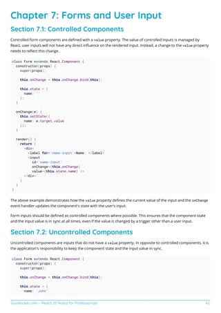 GoalKicker.com – React JS Notes for Professionals 42
Chapter 7: Forms and User Input
Section 7.1: Controlled Components
Controlled form components are deﬁned with a value property. The value of controlled inputs is managed by
React, user inputs will not have any direct inﬂuence on the rendered input. Instead, a change to the value property
needs to reﬂect this change.
class Form extends React.Component {
constructor(props) {
super(props);
this.onChange = this.onChange.bind(this);
this.state = {
name: ''
};
}
onChange(e) {
this.setState({
name: e.target.value
});
}
render() {
return (
<div>
<label for='name-input'>Name: </label>
<input
id='name-input'
onChange={this.onChange}
value={this.state.name} />
</div>
)
}
}
The above example demonstrates how the value property deﬁnes the current value of the input and the onChange
event handler updates the component's state with the user's input.
Form inputs should be deﬁned as controlled components where possible. This ensures that the component state
and the input value is in sync at all times, even if the value is changed by a trigger other than a user input.
Section 7.2: Uncontrolled Components
Uncontrolled components are inputs that do not have a value property. In opposite to controlled components, it is
the application's responsibility to keep the component state and the input value in sync.
class Form extends React.Component {
constructor(props) {
super(props);
this.onChange = this.onChange.bind(this);
this.state = {
name: 'John'
 